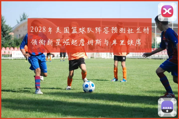 2028年美国篮球队阵容预测杜兰特领衔新星崛起詹姆斯与库里缺席