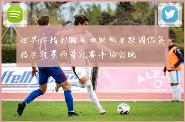 世界杯精彩瞬间回顾帕尔默调侃英格兰对墨西哥比赛半场打盹